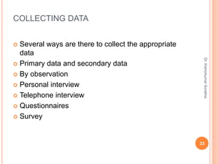 COLLECTING DATA
 Several ways are there to collect the appropriate
data
 Primary data and secondary data
 By observation
 Personal interview
 Telephone interview
 Questionnaires
 Survey
Dr.
Kishorkumar
Sorathia
33
 