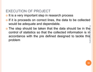 EXECUTION OF PROJECT
 It is a very important step in research process
 If it is proceeds on correct lines, the data to be collected
would be adequate and dependable.
 The step should be taken that the data should be in the
control of statistics so that the collected information is in
accordance with the pre defined designed to tackle this
problem
Dr.
Kishorkumar
Sorathia
34
 