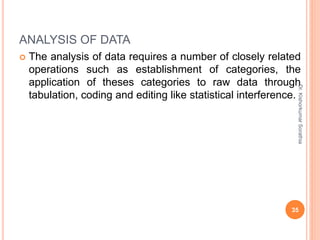 ANALYSIS OF DATA
 The analysis of data requires a number of closely related
operations such as establishment of categories, the
application of theses categories to raw data through
tabulation, coding and editing like statistical interference.
Dr.
Kishorkumar
Sorathia
35
 