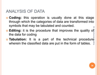 ANALYSIS OF DATA
 Coding: this operation is usually done at this stage
through which the categories of data are transformed into
symbols that may be tabulated and counted.
 Editing: it is the procedure that improves the quality of
the data for coding
 Tabulation: It is a part of the technical procedure
wherein the classified data are put in the form of tables.
Dr.
Kishorkumar
Sorathia
36
 