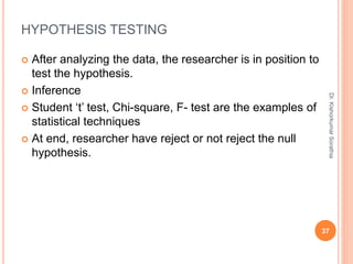 HYPOTHESIS TESTING
 After analyzing the data, the researcher is in position to
test the hypothesis.
 Inference
 Student ‘t’ test, Chi-square, F- test are the examples of
statistical techniques
 At end, researcher have reject or not reject the null
hypothesis.
Dr.
Kishorkumar
Sorathia
37
 