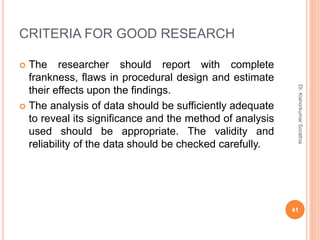 CRITERIA FOR GOOD RESEARCH
 The researcher should report with complete
frankness, flaws in procedural design and estimate
their effects upon the findings.
 The analysis of data should be sufficiently adequate
to reveal its significance and the method of analysis
used should be appropriate. The validity and
reliability of the data should be checked carefully.
Dr.
Kishorkumar
Sorathia
41
 