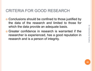 CRITERIA FOR GOOD RESEARCH
 Conclusions should be confined to those justified by
the data of the research and limited to those for
which the data provide an adequate basis.
 Greater confidence in research is warranted if the
researcher is experienced, has a good reputation in
research and is a person of integrity.
Dr.
Kishorkumar
Sorathia
42
 