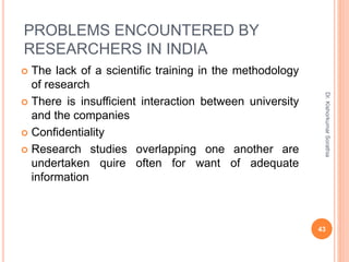 PROBLEMS ENCOUNTERED BY
RESEARCHERS IN INDIA
 The lack of a scientific training in the methodology
of research
 There is insufficient interaction between university
and the companies
 Confidentiality
 Research studies overlapping one another are
undertaken quire often for want of adequate
information
Dr.
Kishorkumar
Sorathia
43
 