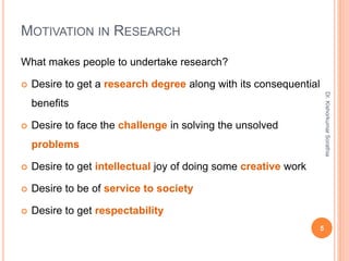 MOTIVATION IN RESEARCH
What makes people to undertake research?
 Desire to get a research degree along with its consequential
benefits
 Desire to face the challenge in solving the unsolved
problems
 Desire to get intellectual joy of doing some creative work
 Desire to be of service to society
 Desire to get respectability
Dr.
Kishorkumar
Sorathia
5
 