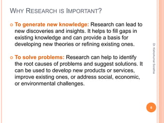 WHY RESEARCH IS IMPORTANT?
 To generate new knowledge: Research can lead to
new discoveries and insights. It helps to fill gaps in
existing knowledge and can provide a basis for
developing new theories or refining existing ones.
 To solve problems: Research can help to identify
the root causes of problems and suggest solutions. It
can be used to develop new products or services,
improve existing ones, or address social, economic,
or environmental challenges.
6
Dr.
Kishorkumar
Sorathia
 