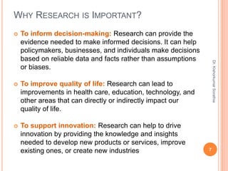 WHY RESEARCH IS IMPORTANT?
 To inform decision-making: Research can provide the
evidence needed to make informed decisions. It can help
policymakers, businesses, and individuals make decisions
based on reliable data and facts rather than assumptions
or biases.
 To improve quality of life: Research can lead to
improvements in health care, education, technology, and
other areas that can directly or indirectly impact our
quality of life.
 To support innovation: Research can help to drive
innovation by providing the knowledge and insights
needed to develop new products or services, improve
existing ones, or create new industries 7
Dr.
Kishorkumar
Sorathia
 