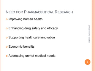 NEED FOR PHARMACEUTICAL RESEARCH
 Improving human health
 Enhancing drug safety and efficacy
 Supporting healthcare innovation
 Economic benefits
 Addressing unmet medical needs
8
Dr.
Kishorkumar
Sorathia
 