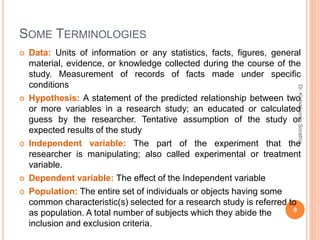 SOME TERMINOLOGIES
 Data: Units of information or any statistics, facts, figures, general
material, evidence, or knowledge collected during the course of the
study. Measurement of records of facts made under specific
conditions
 Hypothesis: A statement of the predicted relationship between two
or more variables in a research study; an educated or calculated
guess by the researcher. Tentative assumption of the study or
expected results of the study
 Independent variable: The part of the experiment that the
researcher is manipulating; also called experimental or treatment
variable.
 Dependent variable: The effect of the Independent variable
 Population: The entire set of individuals or objects having some
common characteristic(s) selected for a research study is referred to
as population. A total number of subjects which they abide the
inclusion and exclusion criteria.
Dr.
Kishorkumar
Sorathia
9
 