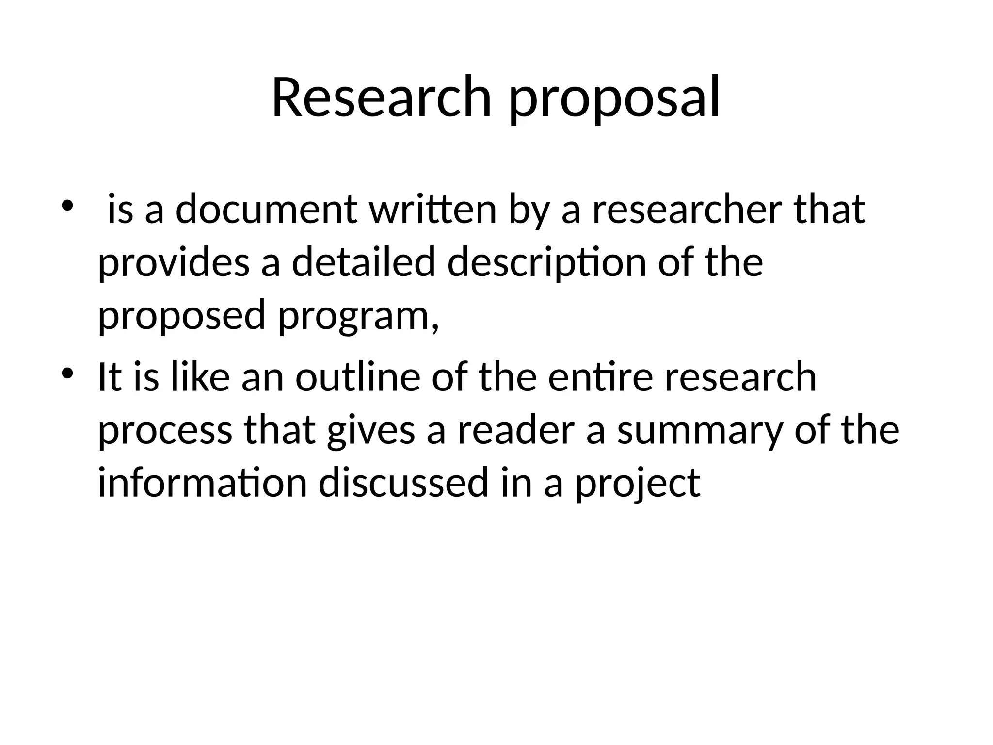 Research proposal
• is a document written by a researcher that
provides a detailed description of the
proposed program,
• It is like an outline of the entire research
process that gives a reader a summary of the
information discussed in a project
 