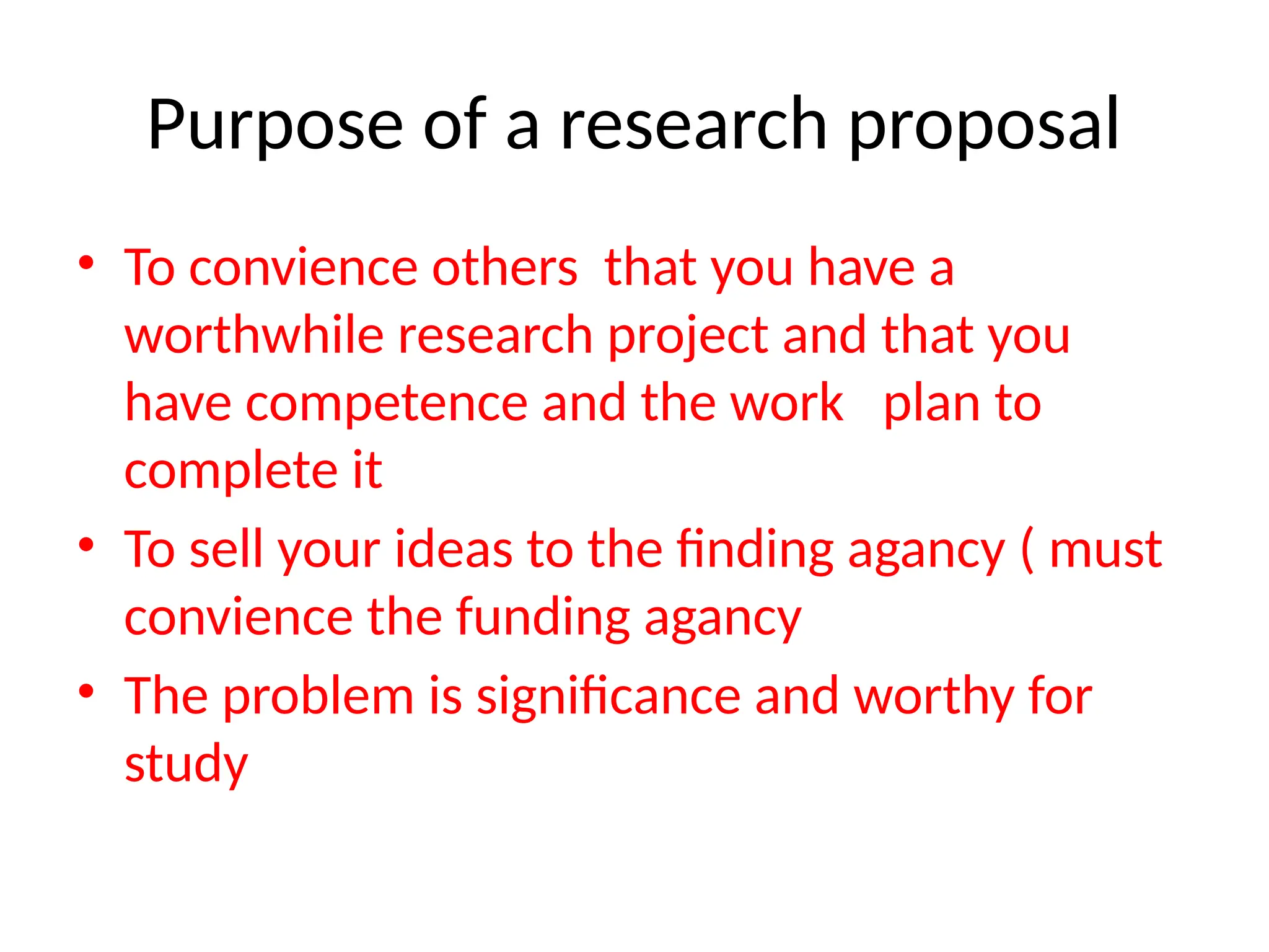Purpose of a research proposal
• To convience others that you have a
worthwhile research project and that you
have competence and the work plan to
complete it
• To sell your ideas to the finding agancy ( must
convience the funding agancy
• The problem is significance and worthy for
study
 