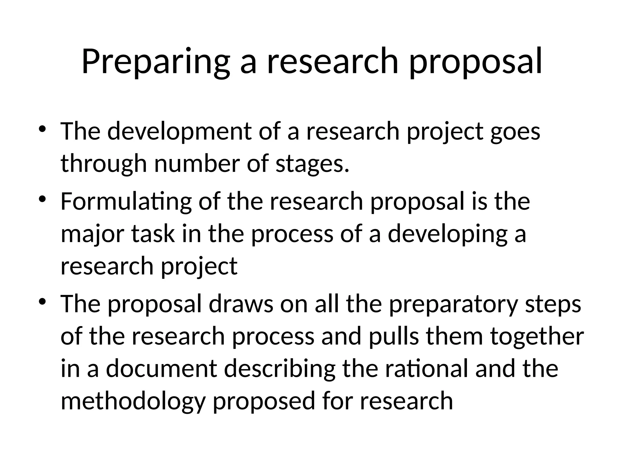 Preparing a research proposal
• The development of a research project goes
through number of stages.
• Formulating of the research proposal is the
major task in the process of a developing a
research project
• The proposal draws on all the preparatory steps
of the research process and pulls them together
in a document describing the rational and the
methodology proposed for research
 