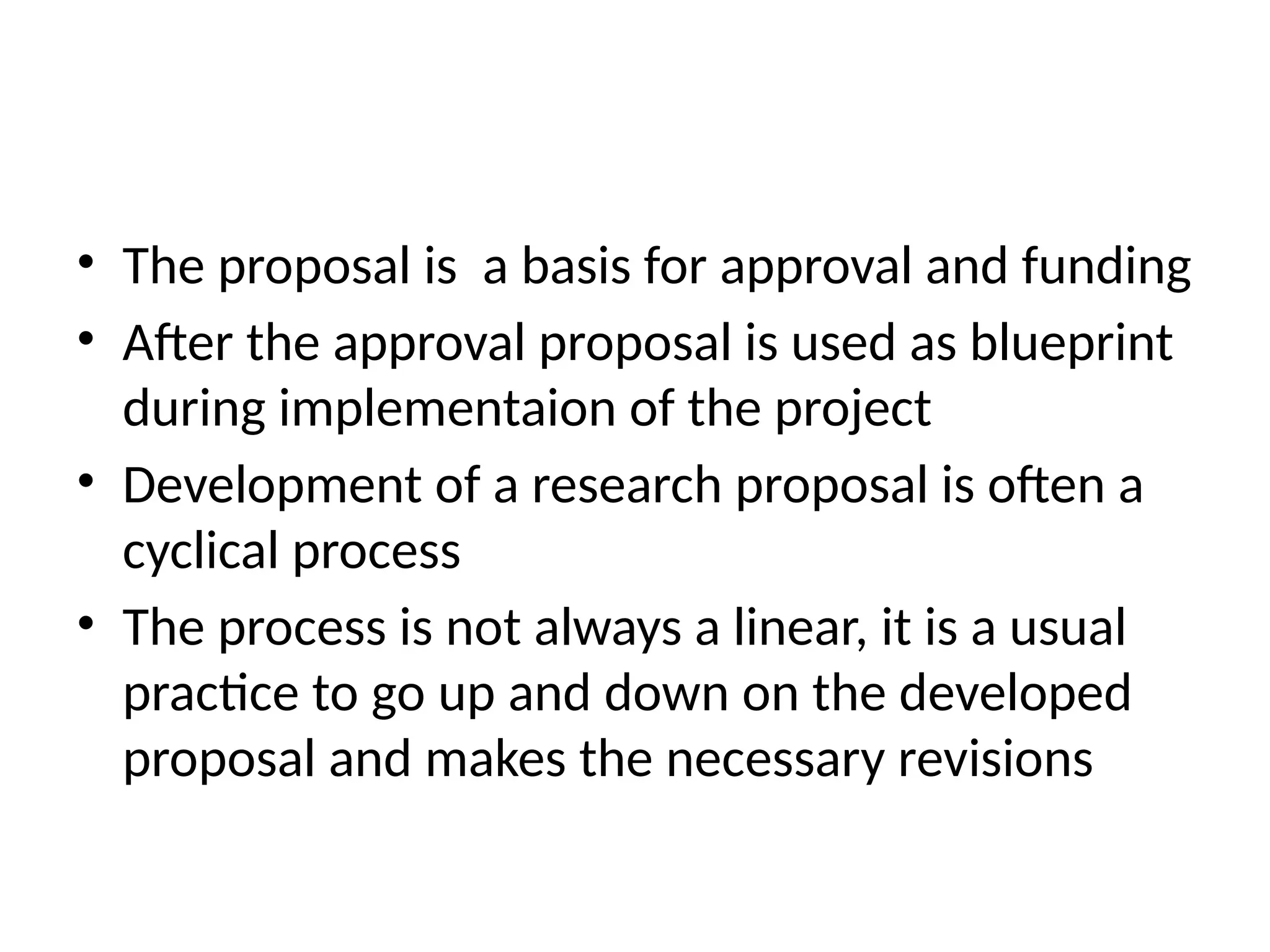 • The proposal is a basis for approval and funding
• After the approval proposal is used as blueprint
during implementaion of the project
• Development of a research proposal is often a
cyclical process
• The process is not always a linear, it is a usual
practice to go up and down on the developed
proposal and makes the necessary revisions
 