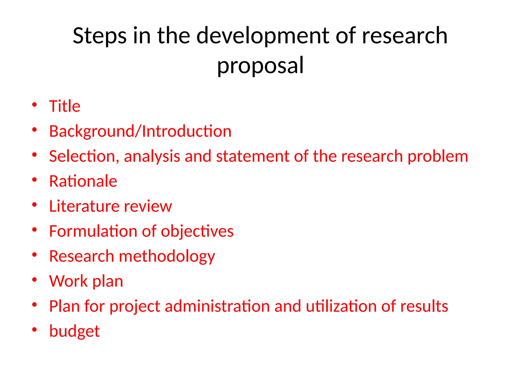Steps in the development of research
proposal
• Title
• Background/Introduction
• Selection, analysis and statement of the research problem
• Rationale
• Literature review
• Formulation of objectives
• Research methodology
• Work plan
• Plan for project administration and utilization of results
• budget
 