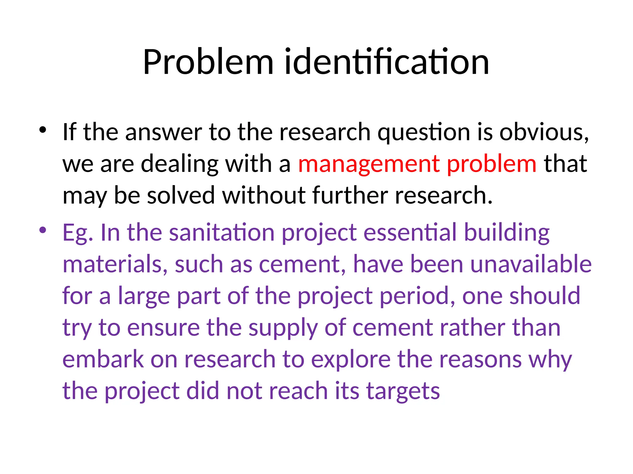 Problem identification
• If the answer to the research question is obvious,
we are dealing with a management problem that
may be solved without further research.
• Eg. In the sanitation project essential building
materials, such as cement, have been unavailable
for a large part of the project period, one should
try to ensure the supply of cement rather than
embark on research to explore the reasons why
the project did not reach its targets
 