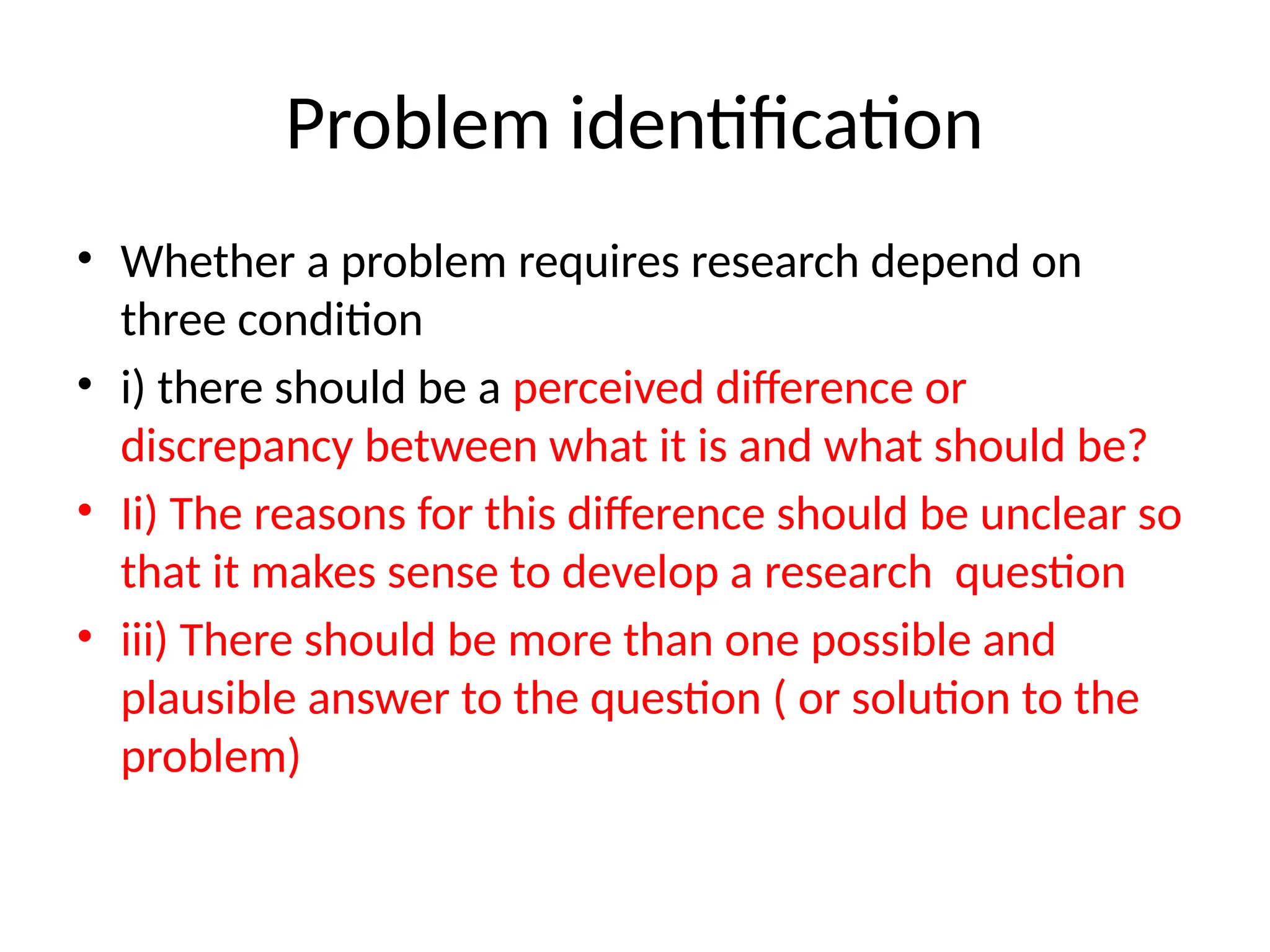 Problem identification
• Whether a problem requires research depend on
three condition
• i) there should be a perceived difference or
discrepancy between what it is and what should be?
• Ii) The reasons for this difference should be unclear so
that it makes sense to develop a research question
• iii) There should be more than one possible and
plausible answer to the question ( or solution to the
problem)
 