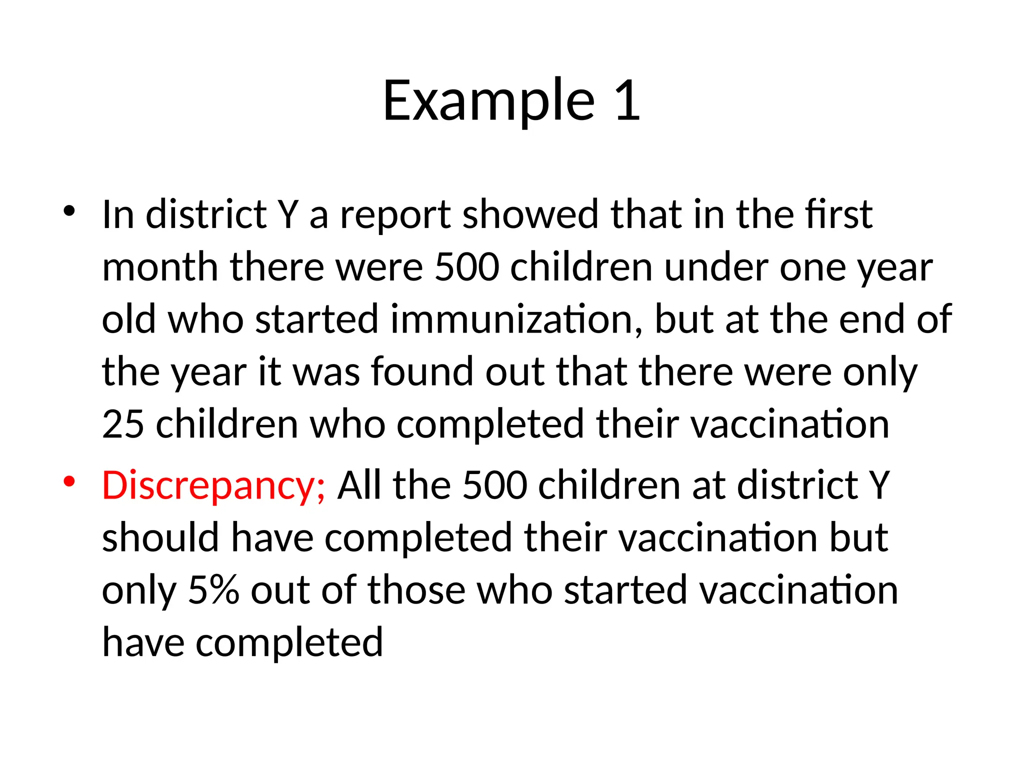 Example 1
• In district Y a report showed that in the first
month there were 500 children under one year
old who started immunization, but at the end of
the year it was found out that there were only
25 children who completed their vaccination
• Discrepancy; All the 500 children at district Y
should have completed their vaccination but
only 5% out of those who started vaccination
have completed
 