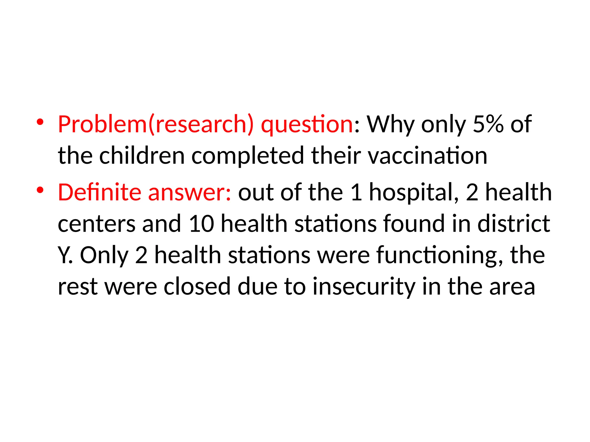 • Problem(research) question: Why only 5% of
the children completed their vaccination
• Definite answer: out of the 1 hospital, 2 health
centers and 10 health stations found in district
Y. Only 2 health stations were functioning, the
rest were closed due to insecurity in the area
 