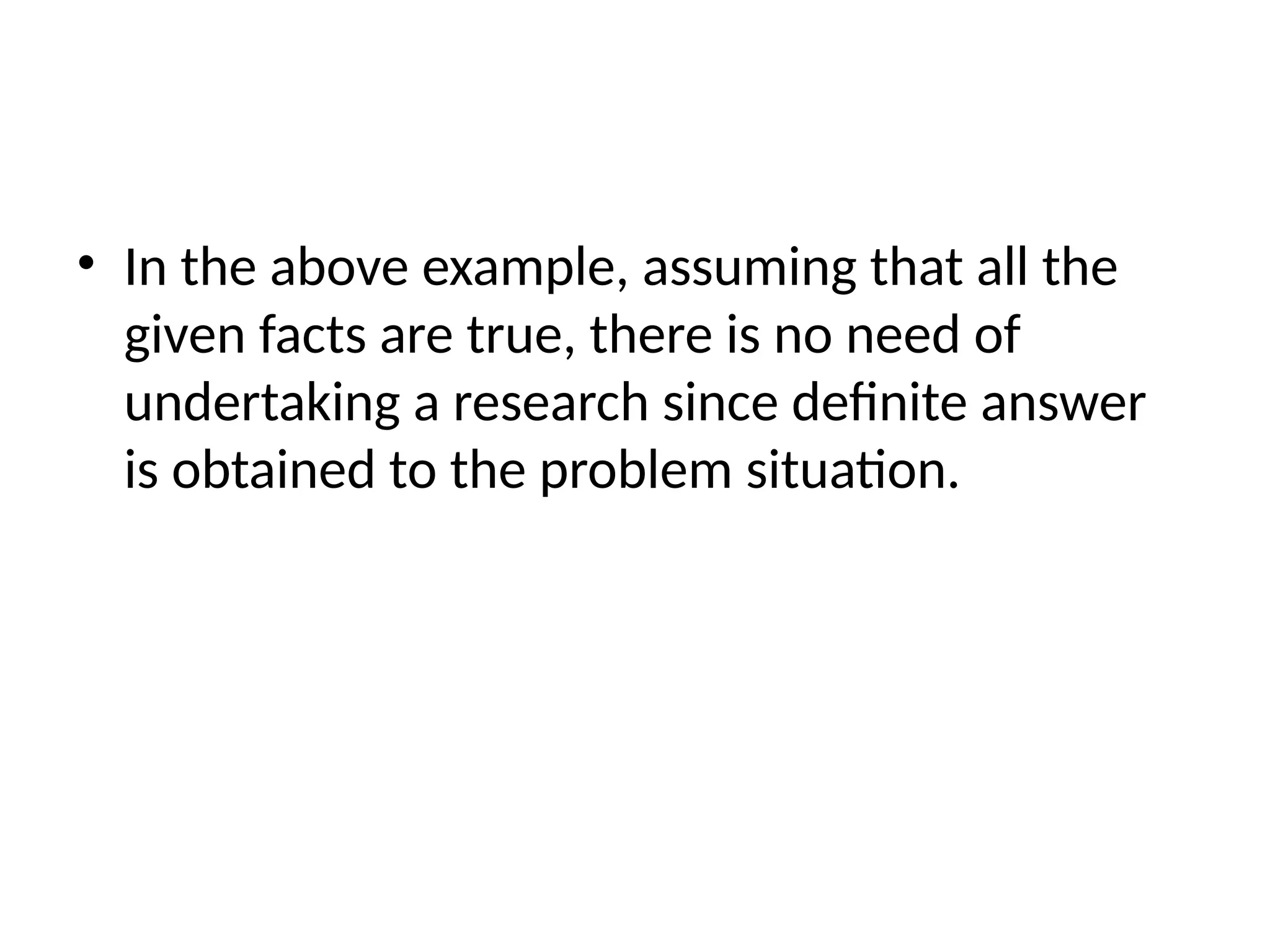 • In the above example, assuming that all the
given facts are true, there is no need of
undertaking a research since definite answer
is obtained to the problem situation.
 