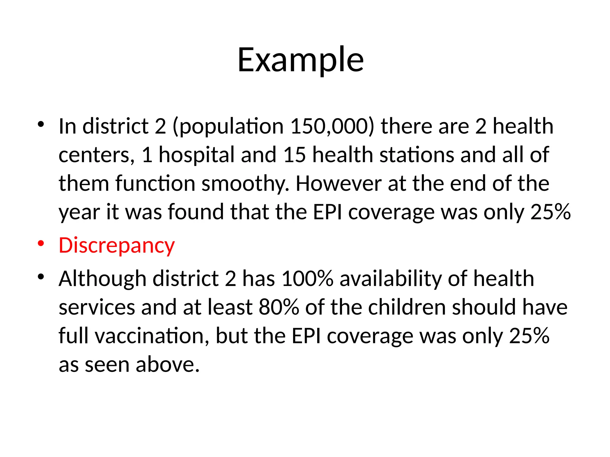 Example
• In district 2 (population 150,000) there are 2 health
centers, 1 hospital and 15 health stations and all of
them function smoothy. However at the end of the
year it was found that the EPI coverage was only 25%
• Discrepancy
• Although district 2 has 100% availability of health
services and at least 80% of the children should have
full vaccination, but the EPI coverage was only 25%
as seen above.
 