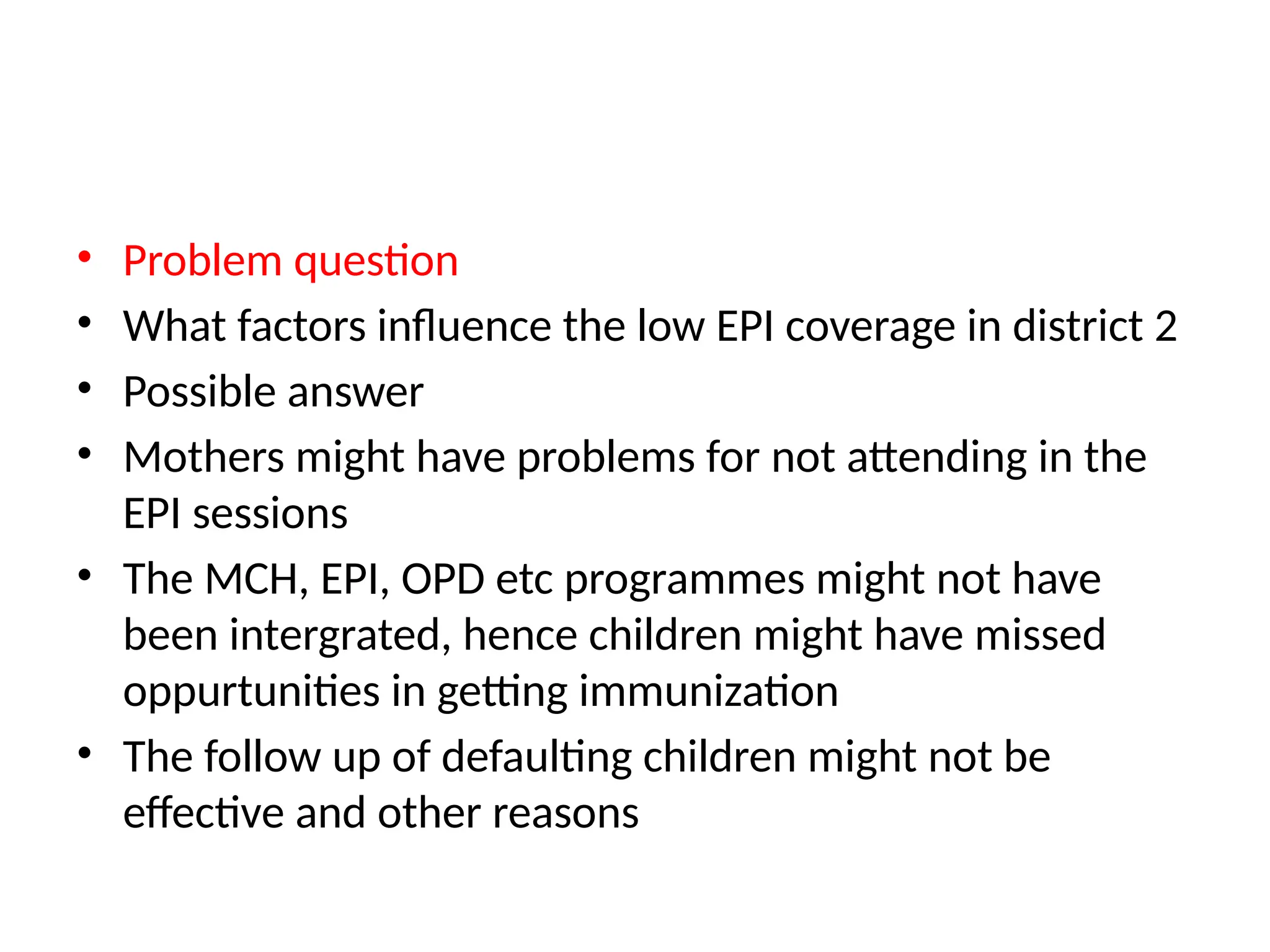 • Problem question
• What factors influence the low EPI coverage in district 2
• Possible answer
• Mothers might have problems for not attending in the
EPI sessions
• The MCH, EPI, OPD etc programmes might not have
been intergrated, hence children might have missed
oppurtunities in getting immunization
• The follow up of defaulting children might not be
effective and other reasons
 