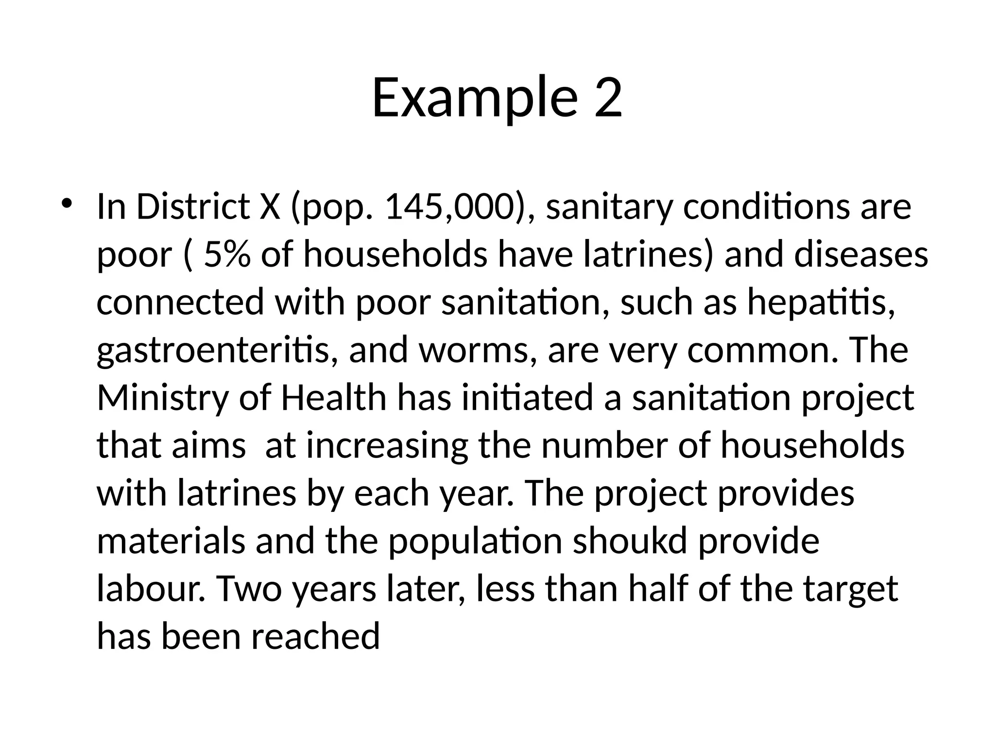 Example 2
• In District X (pop. 145,000), sanitary conditions are
poor ( 5% of households have latrines) and diseases
connected with poor sanitation, such as hepatitis,
gastroenteritis, and worms, are very common. The
Ministry of Health has initiated a sanitation project
that aims at increasing the number of households
with latrines by each year. The project provides
materials and the population shoukd provide
labour. Two years later, less than half of the target
has been reached
 