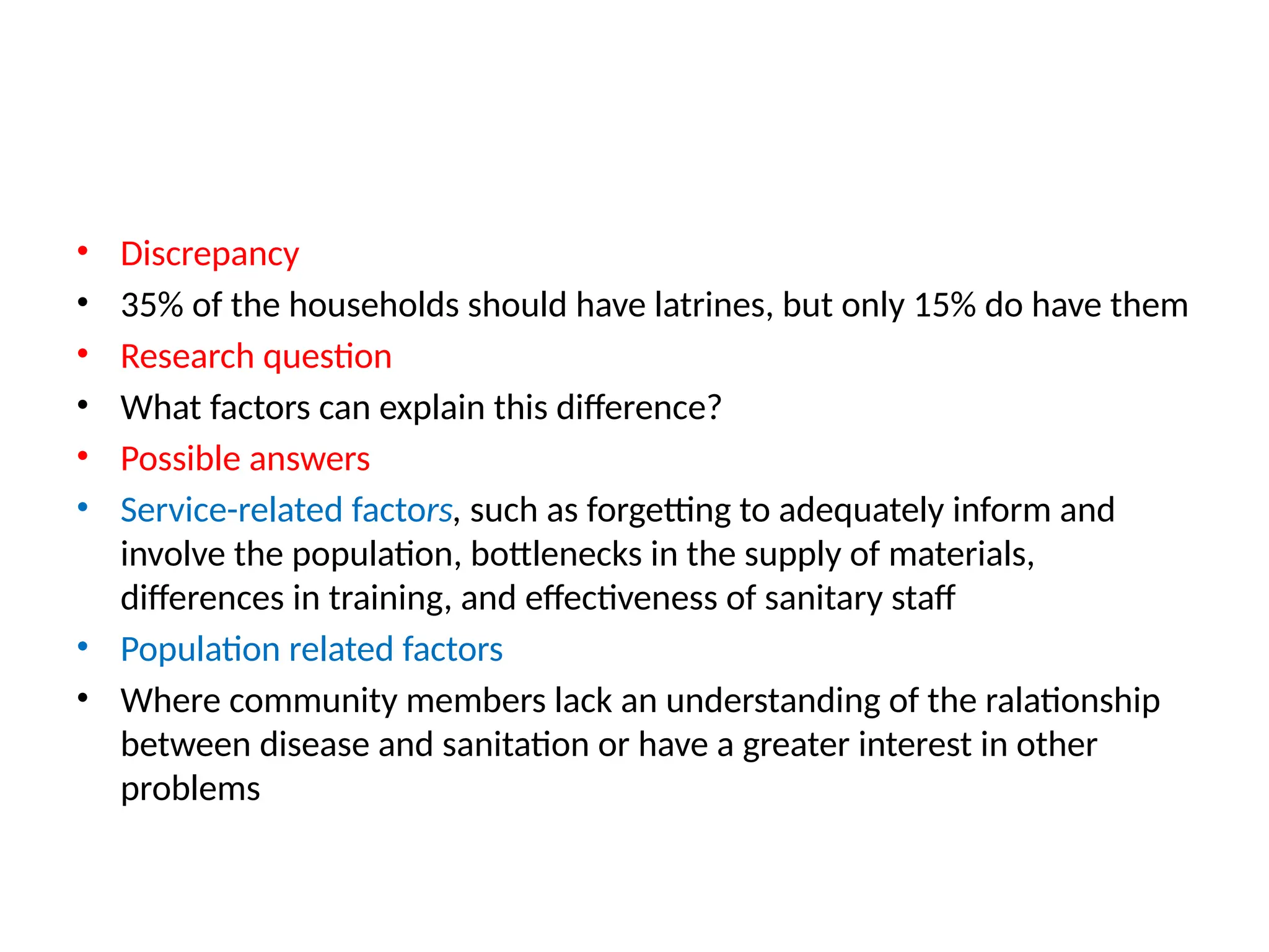 • Discrepancy
• 35% of the households should have latrines, but only 15% do have them
• Research question
• What factors can explain this difference?
• Possible answers
• Service-related factors, such as forgetting to adequately inform and
involve the population, bottlenecks in the supply of materials,
differences in training, and effectiveness of sanitary staff
• Population related factors
• Where community members lack an understanding of the ralationship
between disease and sanitation or have a greater interest in other
problems
 