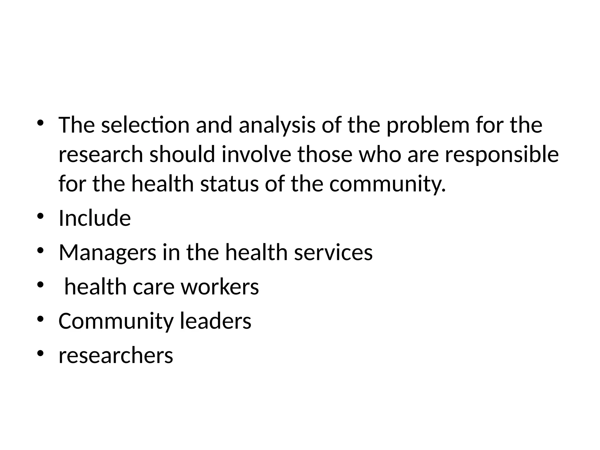 • The selection and analysis of the problem for the
research should involve those who are responsible
for the health status of the community.
• Include
• Managers in the health services
• health care workers
• Community leaders
• researchers
 
