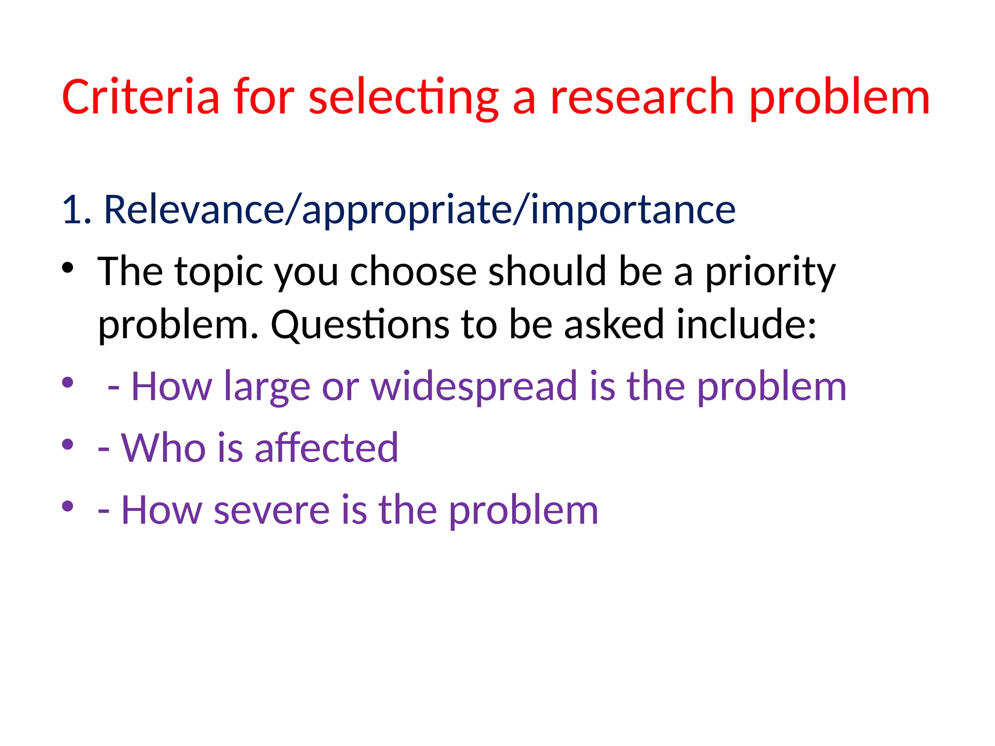 Criteria for selecting a research problem
1. Relevance/appropriate/importance
• The topic you choose should be a priority
problem. Questions to be asked include:
• - How large or widespread is the problem
• - Who is affected
• - How severe is the problem
 