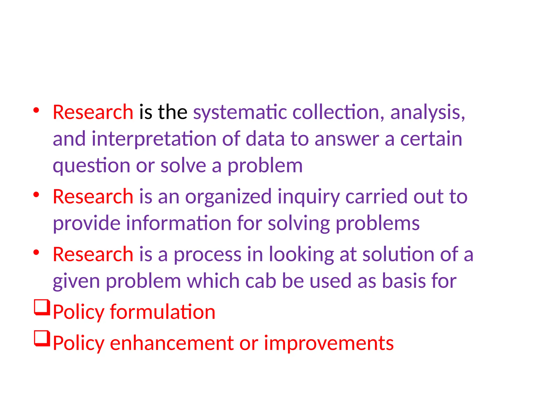 • Research is the systematic collection, analysis,
and interpretation of data to answer a certain
question or solve a problem
• Research is an organized inquiry carried out to
provide information for solving problems
• Research is a process in looking at solution of a
given problem which cab be used as basis for
Policy formulation
Policy enhancement or improvements
 