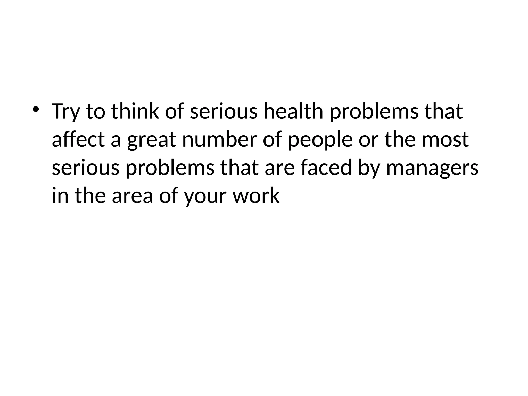 • Try to think of serious health problems that
affect a great number of people or the most
serious problems that are faced by managers
in the area of your work
 