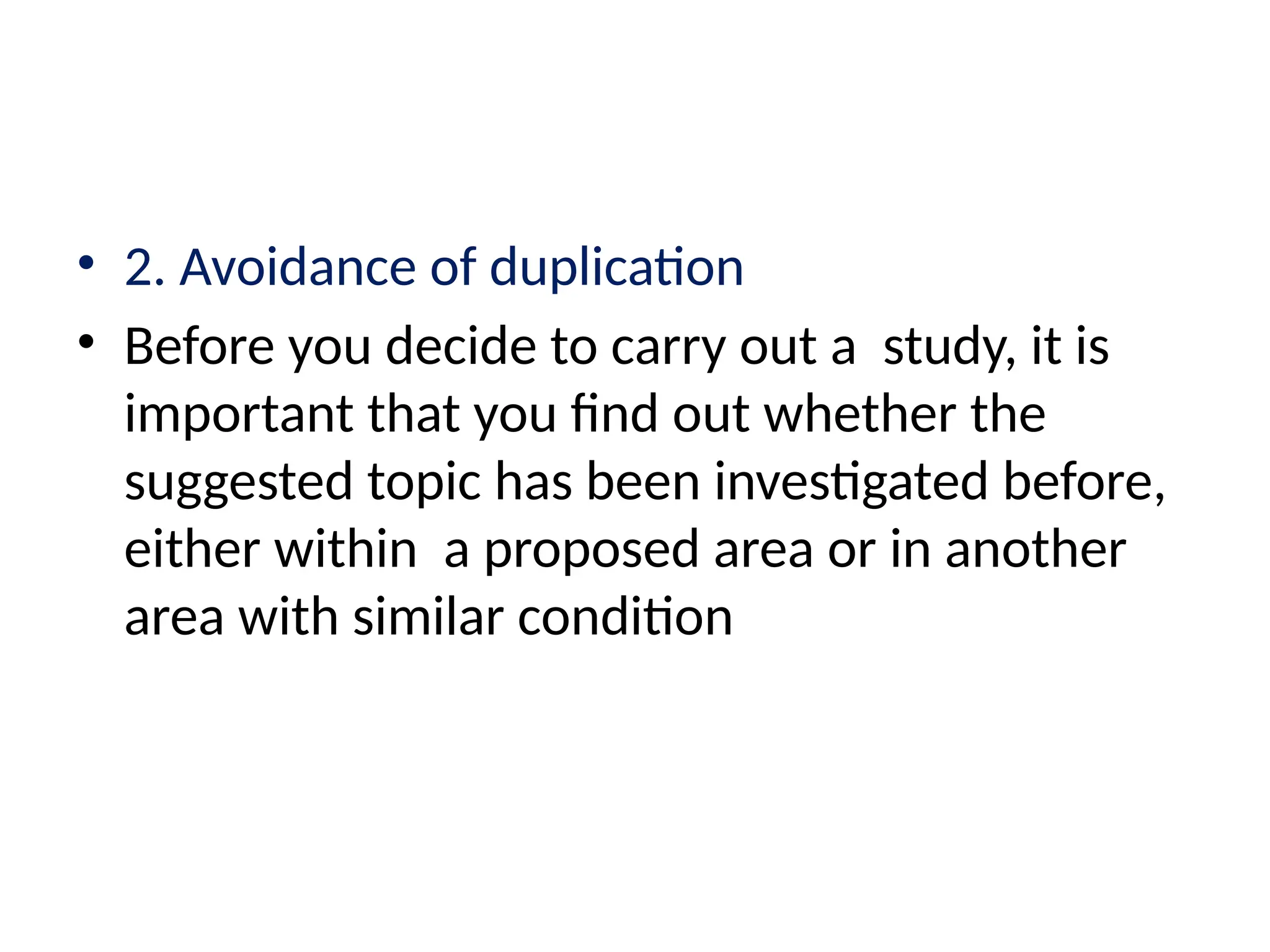 • 2. Avoidance of duplication
• Before you decide to carry out a study, it is
important that you find out whether the
suggested topic has been investigated before,
either within a proposed area or in another
area with similar condition
 
