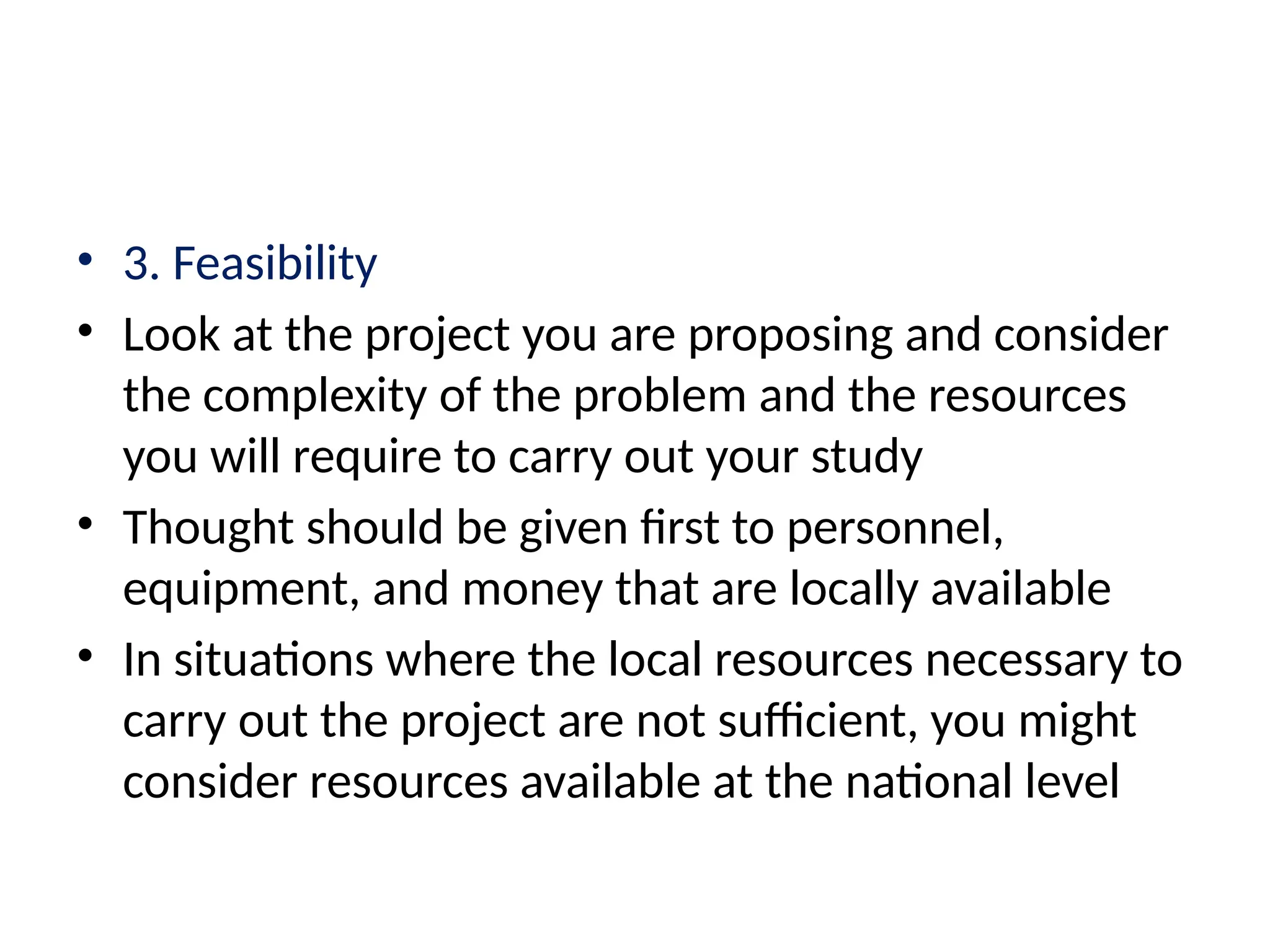 • 3. Feasibility
• Look at the project you are proposing and consider
the complexity of the problem and the resources
you will require to carry out your study
• Thought should be given first to personnel,
equipment, and money that are locally available
• In situations where the local resources necessary to
carry out the project are not sufficient, you might
consider resources available at the national level
 