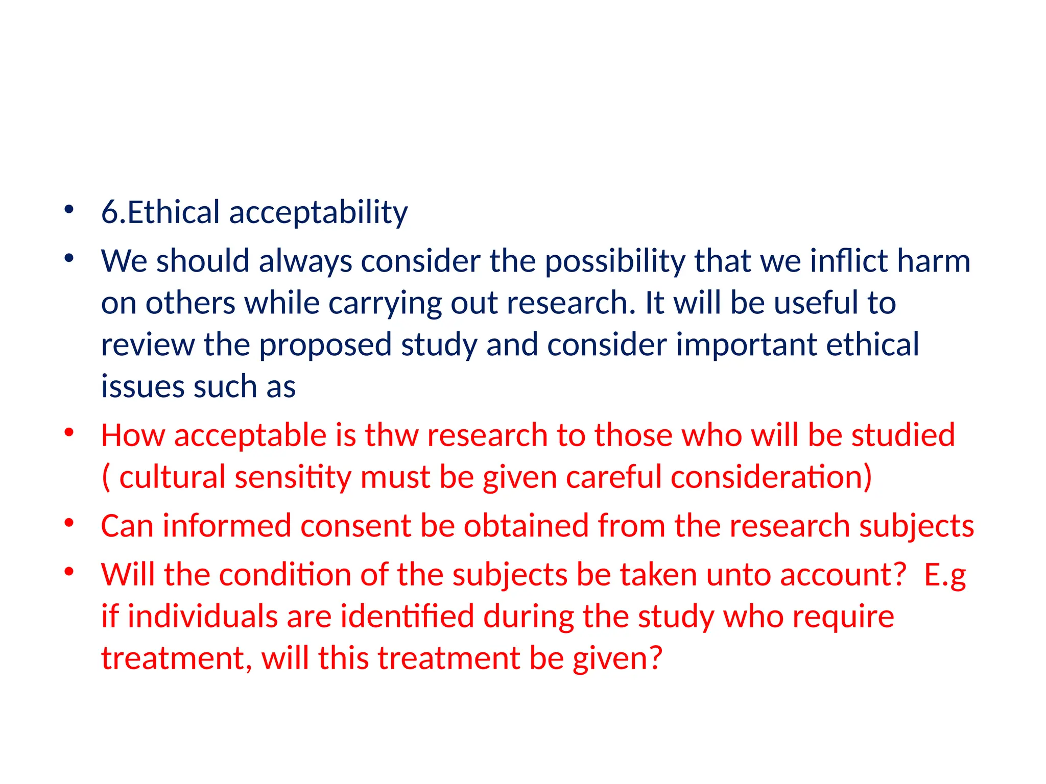 • 6.Ethical acceptability
• We should always consider the possibility that we inflict harm
on others while carrying out research. It will be useful to
review the proposed study and consider important ethical
issues such as
• How acceptable is thw research to those who will be studied
( cultural sensitity must be given careful consideration)
• Can informed consent be obtained from the research subjects
• Will the condition of the subjects be taken unto account? E.g
if individuals are identified during the study who require
treatment, will this treatment be given?
 