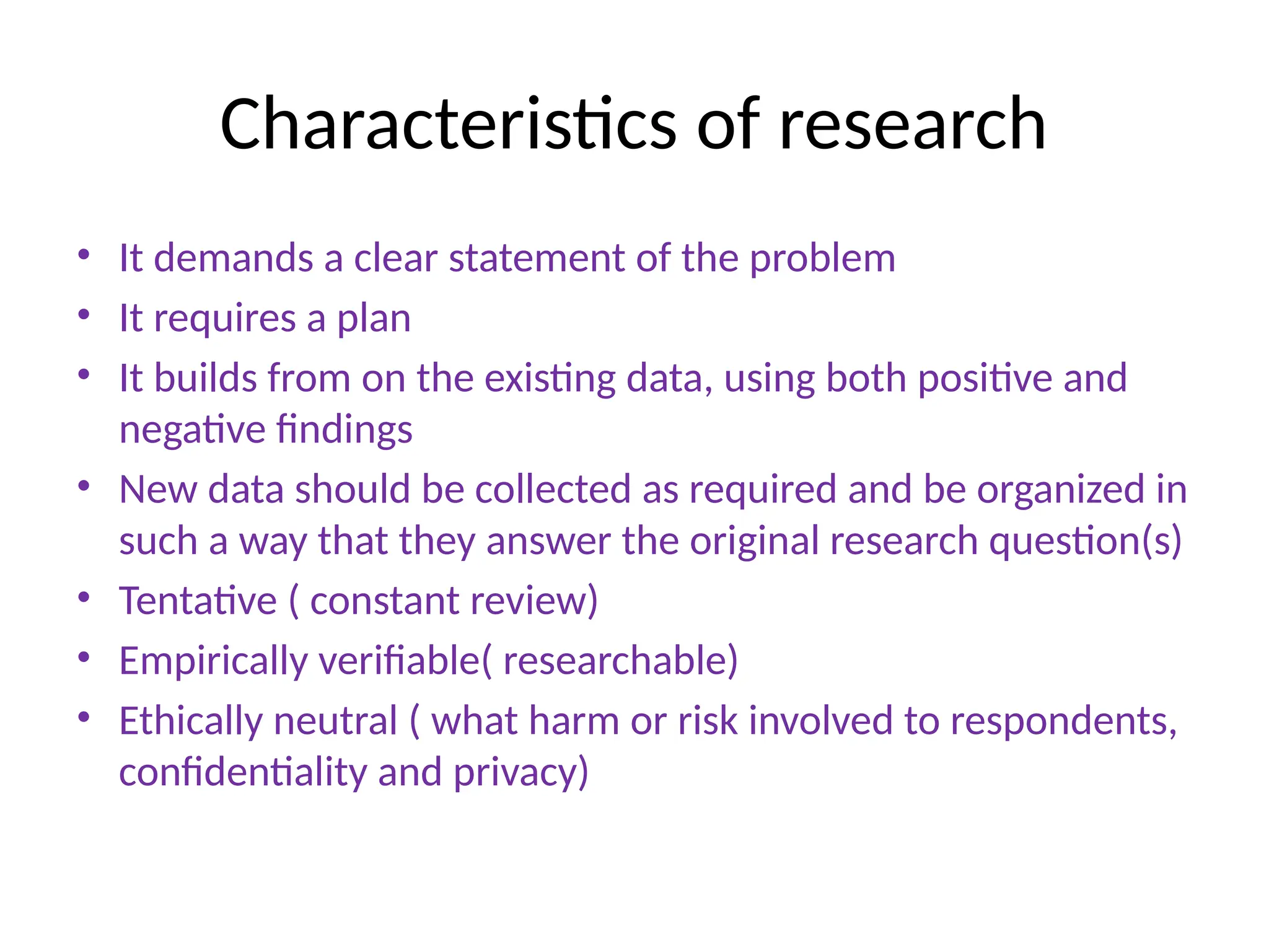 Characteristics of research
• It demands a clear statement of the problem
• It requires a plan
• It builds from on the existing data, using both positive and
negative findings
• New data should be collected as required and be organized in
such a way that they answer the original research question(s)
• Tentative ( constant review)
• Empirically verifiable( researchable)
• Ethically neutral ( what harm or risk involved to respondents,
confidentiality and privacy)
 