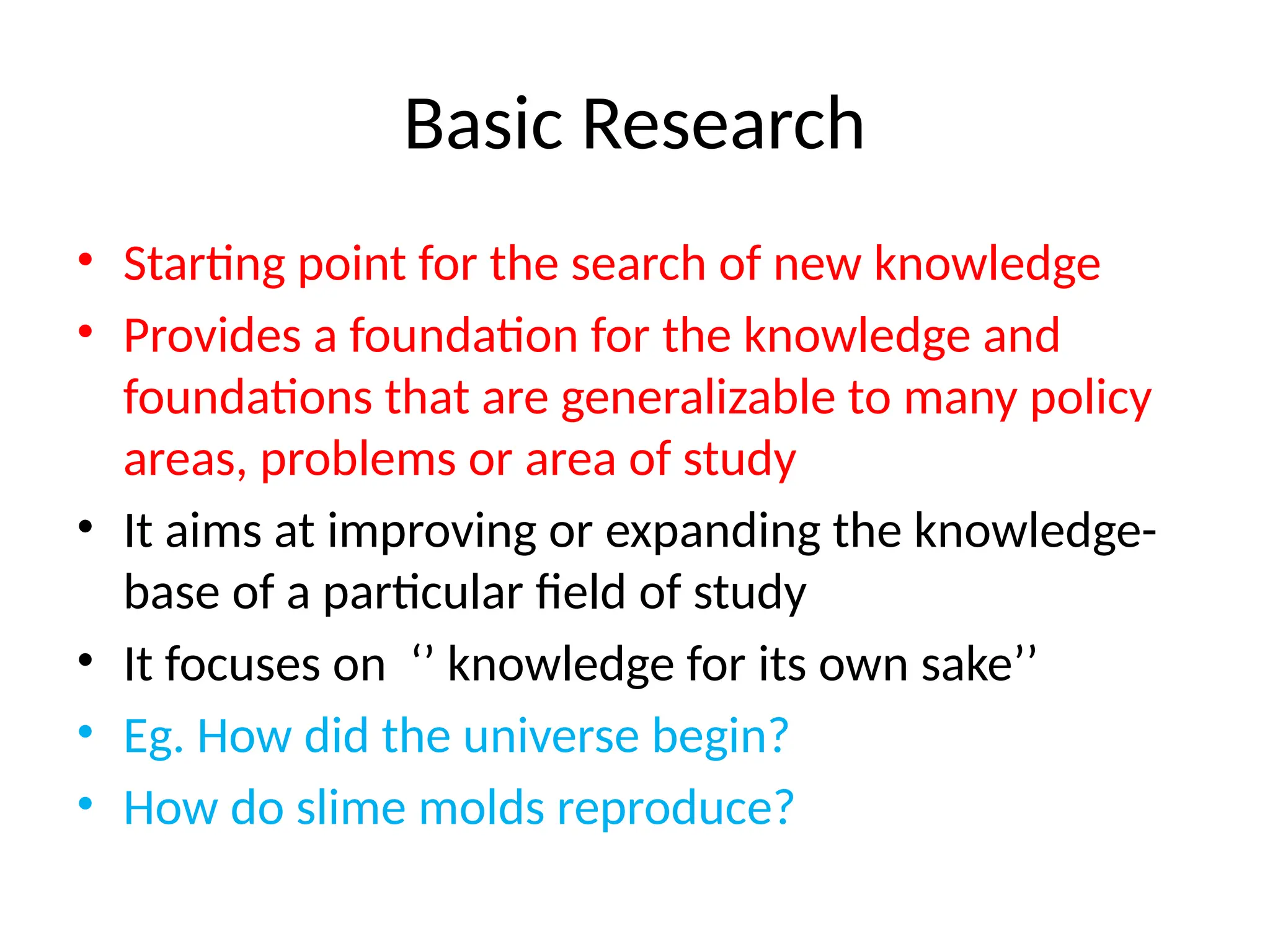 Basic Research
• Starting point for the search of new knowledge
• Provides a foundation for the knowledge and
foundations that are generalizable to many policy
areas, problems or area of study
• It aims at improving or expanding the knowledge-
base of a particular field of study
• It focuses on ‘’ knowledge for its own sake’’
• Eg. How did the universe begin?
• How do slime molds reproduce?
 