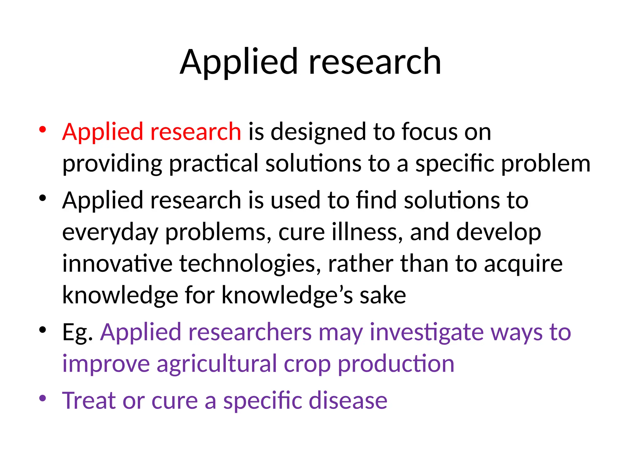 Applied research
• Applied research is designed to focus on
providing practical solutions to a specific problem
• Applied research is used to find solutions to
everyday problems, cure illness, and develop
innovative technologies, rather than to acquire
knowledge for knowledge’s sake
• Eg. Applied researchers may investigate ways to
improve agricultural crop production
• Treat or cure a specific disease
 