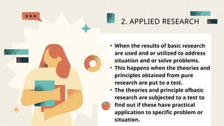 2. APPLIED RESEARCH
• When the results of basic research
are used and or utilized to address
situation and or solve problems.
• This happens when the theories and
principles obtained from pure
research are put to a test.
• The theories and principle ofbasic
research are subjected to a test to
find out if these have practical
application to specific problem or
situation.
 
