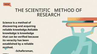 THE SCIENTIFIC METHOD OF
RESEARCH
Science is a method of
discovering and acquiring
reliable knowledge.Reliable
knowledge is knowledge
that can be verified because
its veracity has been
established by a reliable
method.
-Schafersman,
 