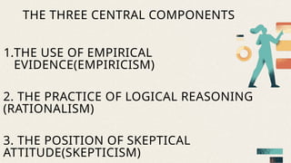 1.THE USE OF EMPIRICAL
EVIDENCE(EMPIRICISM)
2. THE PRACTICE OF LOGICAL REASONING
(RATIONALISM)
3. THE POSITION OF SKEPTICAL
ATTITUDE(SKEPTICISM)
THE THREE CENTRAL COMPONENTS
 