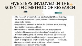 1.The research problem should be clearly identified. This may
be an unexplained discrepancy in one’s field of knowledge or
agap to be closed.
2.Steps should be taken to define the problem more precisely
to establish its scope and limit.
3.Efforts should be exerted to search out every possible
solution. Ideas are considered and one’s imagination and
freedom of thoughts are allowed and should be encourage.
4.Researcher should be able to project the consequences of
each of the possible solutions that have been conceived.
5.Researcher should test the solution to find out what
consequences actually bring results.
FIVE STEPS INVLOVED IN THE
SCIENTIFIC METHOD OF RESEARCH
 