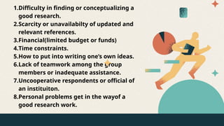 1.Difficulty in finding or conceptualizing a
good research.
2.Scarcity or unavailabilty of updated and
relevant references.
3.Financial(limited budget or funds)
4.Time constraints.
5.How to put into writing one’s own ideas.
6.Lack of teamwork among the group
members or inadequate assistance.
7.Uncooperative respondents or official of
an instituiton.
8.Personal problems get in the wayof a
good research work.
 