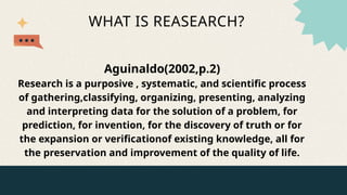 WHAT IS REASEARCH?
Aguinaldo(2002,p.2)
Research is a purposive , systematic, and scientific process
of gathering,classifying, organizing, presenting, analyzing
and interpreting data for the solution of a problem, for
prediction, for invention, for the discovery of truth or for
the expansion or verificationof existing knowledge, all for
the preservation and improvement of the quality of life.
 