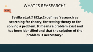 WHAT IS REASEARCH?
Sevilla et.al.(1992,p.2) defines “research as
searching for theory, for testing theory or for
solving a problem. It means a problem exist and
has been identified and that the solution of the
problem is neccessary.”
 