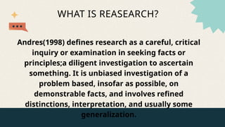 WHAT IS REASEARCH?
Andres(1998) defines research as a careful, critical
inquiry or examination in seeking facts or
principles;a diligent investigation to ascertain
something. It is unbiased investigation of a
problem based, insofar as possible, on
demonstrable facts, and involves refined
distinctions, interpretation, and usually some
generalization.
 