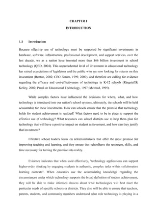 CHAPTER 1
INTRODUCTION

1.1

Introduction

Because effective use of technology must be supported by significant investments in
hardware, software, infrastructure, professional development, and support services, over the
last decade, we as a nation have invested more than $66 billion investment in school
technology (QED, 2004). This unprecedented level of investment in educational technology
has raised expectations of legislators and the public who are now looking for returns on this
investment (Benton, 2002; CEO Forum, 1999, 2000), and therefore are calling for evidence
regarding the efficacy and cost-effectiveness of technology in K-12 schools (Ringstaff&
Kelley, 2002; Panel on Educational Technology, 1997; Melmed, 1995).
While complex factors have influenced the decisions for where, what, and how
technology is introduced into our nation's school systems, ultimately, the schools will be held
accountable for these investments. How can schools ensure that the promise that technology
holds for student achievement is realized? What factors need to be in place to support the
effective use of technology? What resources can school districts use to help them plan for
technology that will have a positive impact on student achievement, and how can they justify
that investment?
Effective school leaders focus on reforminitiatives that offer the most promise for
improving teaching and learning, and they ensure that schoolhave the resources, skills, and
time necessary for turning the promise into reality.

Evidence indicates that when used effectively, "technology applications can support
higher-order thinking by engaging students in authentic, complex tasks within collaborative
learning contexts". When educators use the accumulating knowledge regarding the
circumstances under which technology supports the broad definition of student achievement,
they will be able to make informed choices about what technologies will best meet the
particular needs of specific schools or districts. They also will be able to ensure that teachers,
parents, students, and community members understand what role technology is playing in a

 