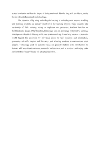 school or district and how its impact is being evaluated. Finally, they will be able to justify
the investments being made in technology.
The objective of by using technology in learning is technology can improve teaching
and learning; students are actively involved in the learning process. Next, students take
ownership of their learning, acting as explorers and producers; teachers function as
facilitators and guides. Other than that, technology also can encourage collaborative learning,
development of critical thinking skills, and problem solving. It can help learners explore the
world beyond the classroom by providing access to vast resources and information,
promoting scientific inquiry and discovery, and allowing students to communicate with
experts. Technology used for authentic tasks can provide students with opportunities to
interact with a wealth of resources, materials, and data sets, and to perform challenging tasks
similar to those in careers and out-of-school activities.

 