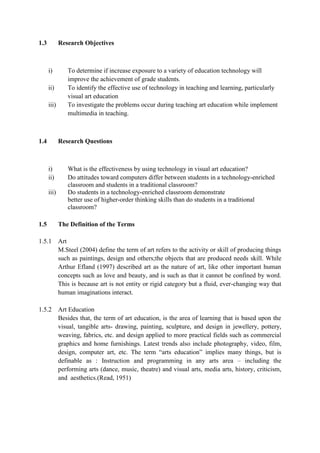1.3

Research Objectives

i)
ii)
iii)

1.4

Research Questions

i)
ii)
iii)

1.5

To determine if increase exposure to a variety of education technology will
improve the achievement of grade students.
To identify the effective use of technology in teaching and learning, particularly
visual art education
To investigate the problems occur during teaching art education while implement
multimedia in teaching.

What is the effectiveness by using technology in visual art education?
Do attitudes toward computers differ between students in a technology-enriched
classroom and students in a traditional classroom?
Do students in a technology-enriched classroom demonstrate
better use of higher-order thinking skills than do students in a traditional
classroom?
The Definition of the Terms

1.5.1 Art
M.Steel (2004) define the term of art refers to the activity or skill of producing things
such as paintings, design and others;the objects that are produced needs skill. While
Arthur Efland (1997) described art as the nature of art, like other important human
concepts such as love and beauty, and is such as that it cannot be confined by word.
This is because art is not entity or rigid category but a fluid, ever-changing way that
human imaginations interact.
1.5.2 Art Education
Besides that, the term of art education, is the area of learning that is based upon the
visual, tangible arts- drawing, painting, sculpture, and design in jewellery, pottery,
weaving, fabrics, etc. and design applied to more practical fields such as commercial
graphics and home furnishings. Latest trends also include photography, video, film,
design, computer art, etc. The term “arts education” implies many things, but is
definable as : Instruction and programming in any arts area – including the
performing arts (dance, music, theatre) and visual arts, media arts, history, criticism,
and aesthetics.(Read, 1951)

 