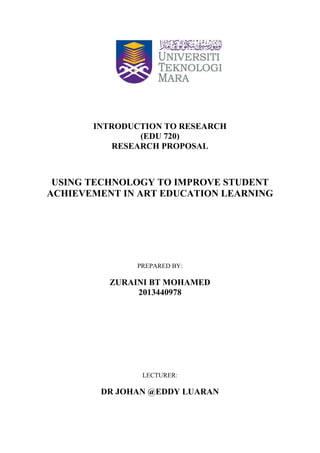 INTRODUCTION TO RESEARCH
(EDU 720)
RESEARCH PROPOSAL

USING TECHNOLOGY TO IMPROVE STUDENT
ACHIEVEMENT IN ART EDUCATION LEARNING

PREPARED BY:

ZURAINI BT MOHAMED
2013440978

LECTURER:

DR JOHAN @EDDY LUARAN

 