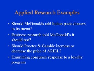 Applied Research Examples
• Should McDonalds add Italian pasta dinners
to its menu?
• Business research told McDonald’s it
should not?
• Should Procter & Gamble increase or
decrease the price of ARIEL?
• Examining consumer response to a loyalty
program

 